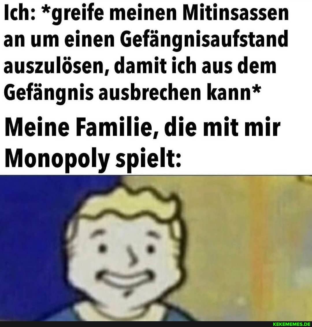 Ich: *greife meinen Mitinsassen an um einen Gefängnisaufstand auszulösen, damit ich aus dem
Gefängnis ausbrechen kann*
Meine Familie, die mit mir
Monopoly spielt: