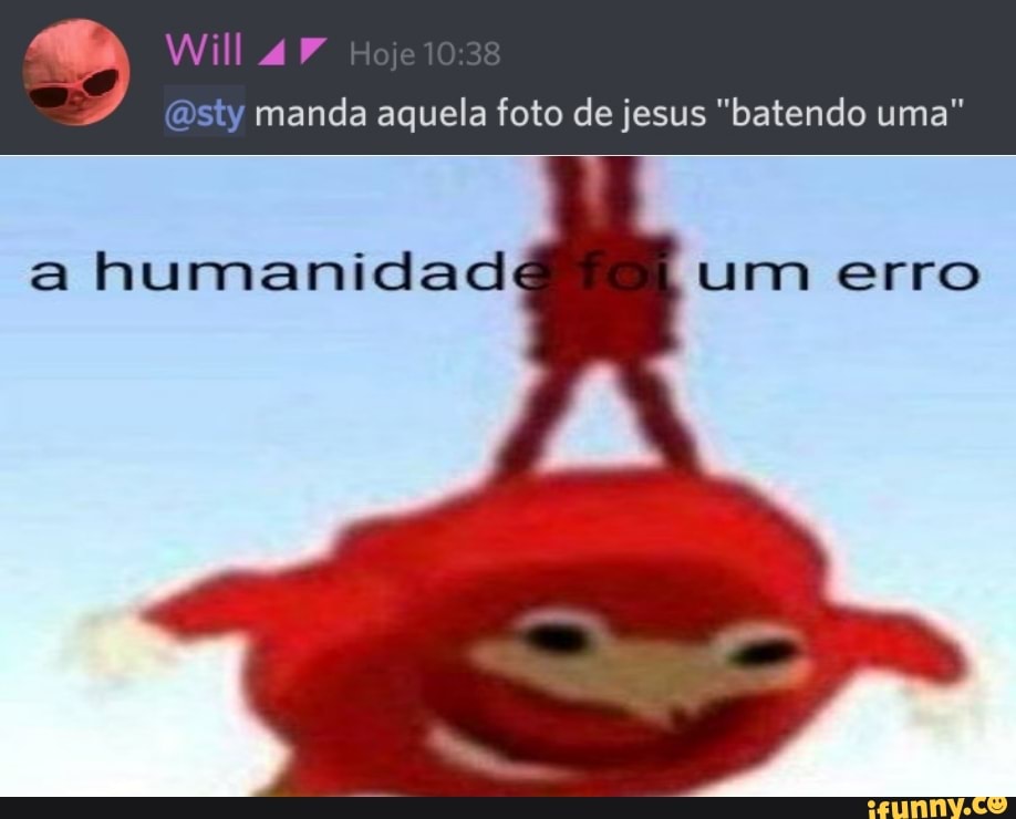 sty manda aquela foto de jesus "batendo uma"
Will
a humanidad um erro