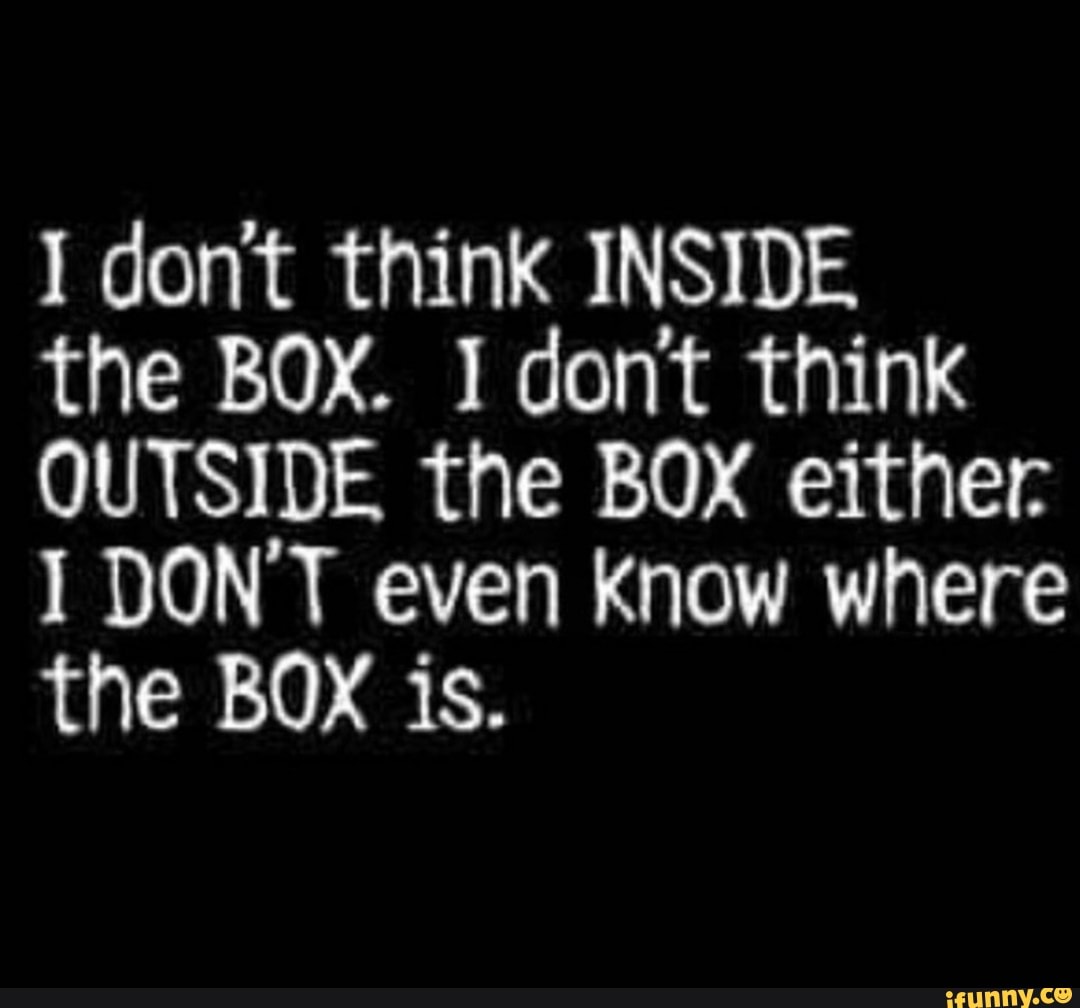 I dont think INSIDE the BOX. I dont think OUTSIDE the BOX either I DON