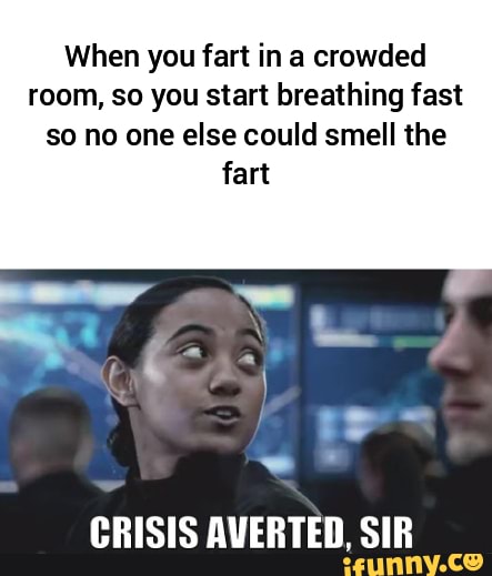 When you fart in a crowded
room, so you start breathing fast
so no one else could smell the
fart
CRISIS AVERTED, SIR