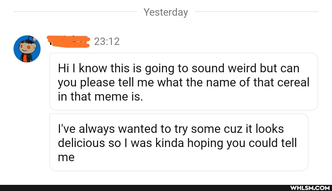 Yesterday
WHEE 23.12
Hi know this is going to sound weird but can you please tell me what the name of that cereal in that meme is.
I've always wanted to try some cuz it looks delicious so I was kinda hoping you could tell me
