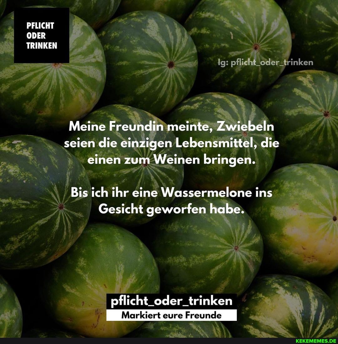 PFLICHT ODER TRINKEN
Ig: pflicht_oder-trir
Meine Freundin meinte, Zwiebeln seien die einzigen Lebensmittel, die einen zum Weinen bringen.
Bis ich ihr eine Wassermelone ins
Gesicht geworfen habe.
pflicht_oder_trinken
eure Freunde