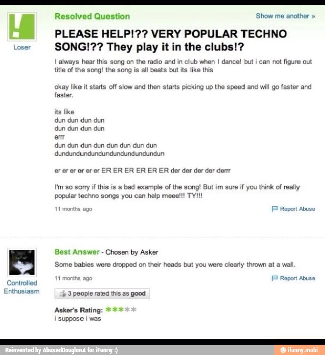 Loser
Controlled
Enthusiasm
Resolved Question 'Show me another PLEASE HELP!?? VERY POPULAR TECHNO
SONG!?? They play it in the clubs!?
I always hear this song on the radio and in club when I dance! but i can not figure out
title of the song! the song is all beats but its like this
okay like it starts off slow and then starts picking up the speed and will go faster and
faster.
its like
dun dun dun dun
dun dun dun dun
em
dun dun dun dun dun dun dun dun
or er er or er er ER ER ER ER ER ER der der der der der
I'm so sony if this is a bad example of the song! But im sure if you think of really
popular techno songs you can help meee!!! TY!!!
EP Report abuso
Best Answer
Chosen by Asker
Some babies were dropped on their heads but you were clearly thrown at a wall
11 months ago FP Repor Abuse
4
3 people rated this as good