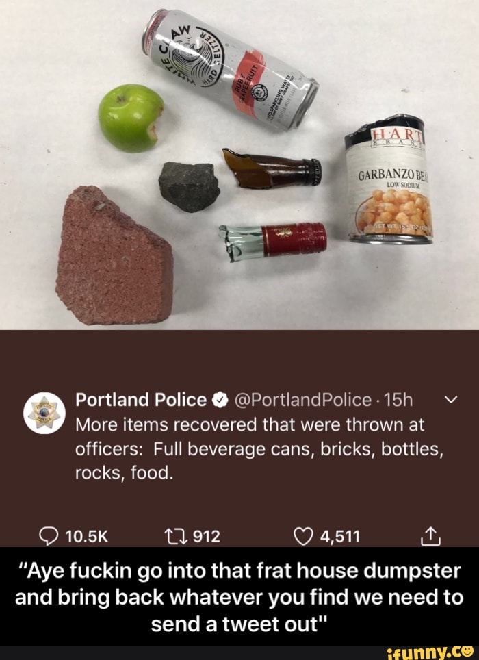 Portland Police @PortlandPolice-15h v
More items recovered that were thrown at
officers: Full beverage cans, bricks, bottles,
rocks, food.
"Aye fuckin go into that frat house dumpster
and bring back whatever you find we need to
send a tweet out" - “Aye fuckin go into that frat house dumpster and bring back whatever you find we need to send a tweet out"