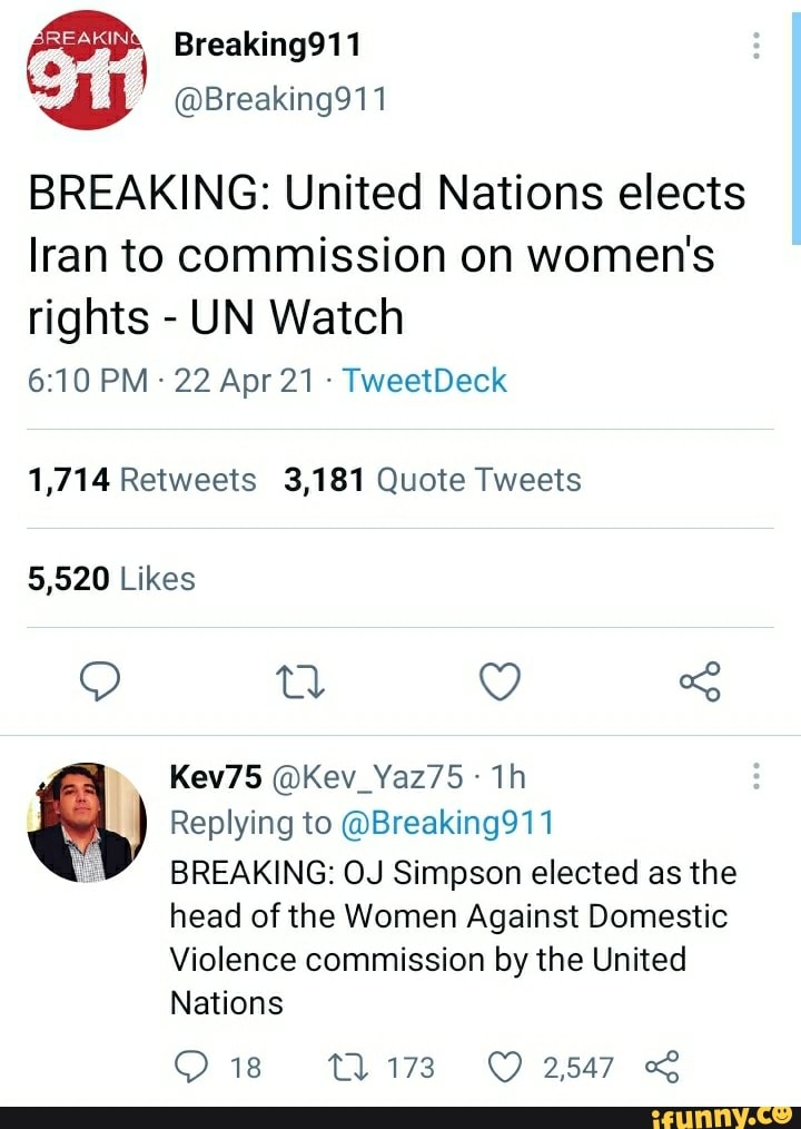 Breaking911
@Breaking911
BREAKING: United Nations elects
Iran to commission on women's rights - UN Watch
PM 22 Apr 21 TweetDeck
1,714 Retweets 3,181 Quote Tweets
Likes
Kev75 @Kev_Yaz75
Replying to @Breaking911
BREAKING: OJ Simpson elected as the
head of the Women Against Domestic
Violence commission by the United
Nations
18 2547