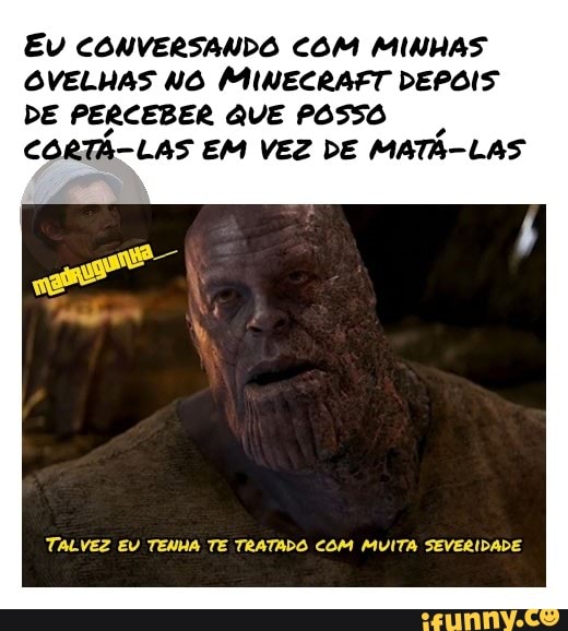 EU CONVERSANDO COM MINHAS
OVELHAS NO MINECRAFT DEPOIS
DE PERCEBER QUE POSSO
CORTA-LAS EM VEZ DE MATA-LAS
TALVEZ EV TENHA TE TRATADO COM MUITA SEVERIDADE