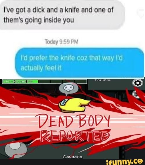 I've got a dick and a knife and one of them's going inside you
DEND BODY