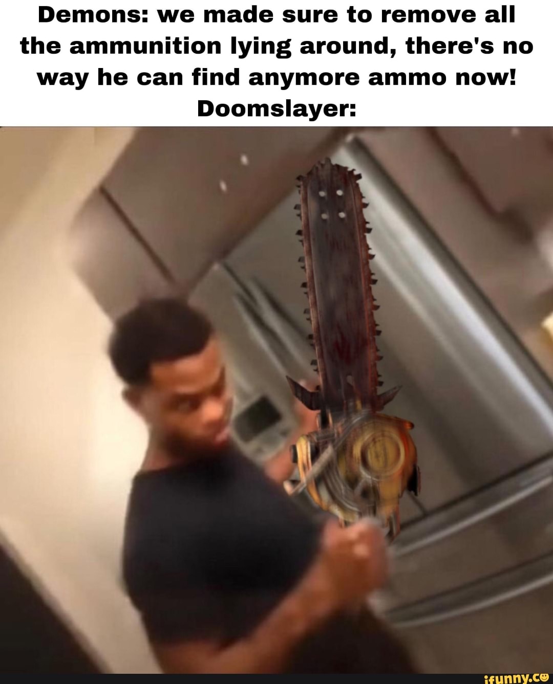 Demons: we made sure to remove all
the ammunition lying around, there's no
way he can find anymore ammo now!
Doomslayer: