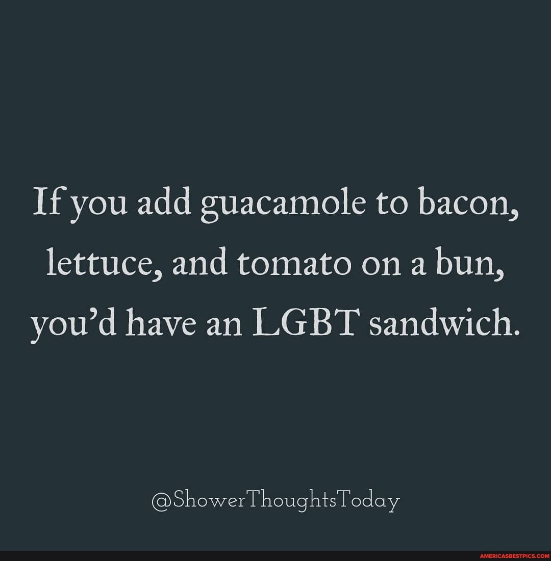 If you add guacamole to bacon, lettuce, and tomato on a bun, you'd have an LGBT sandwich.
@ShowerThoughtsToday