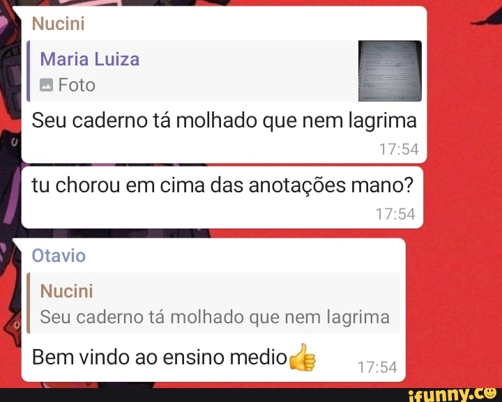 Nucini
Maria Luiza
Foto
Seu caderno tá molhado que nem lagrima
tu chorou em cima das anotações mano?
Otavio
Nucini
Seu caderno tá molhado que nem lagrima I Bem vindo ao ensino medio