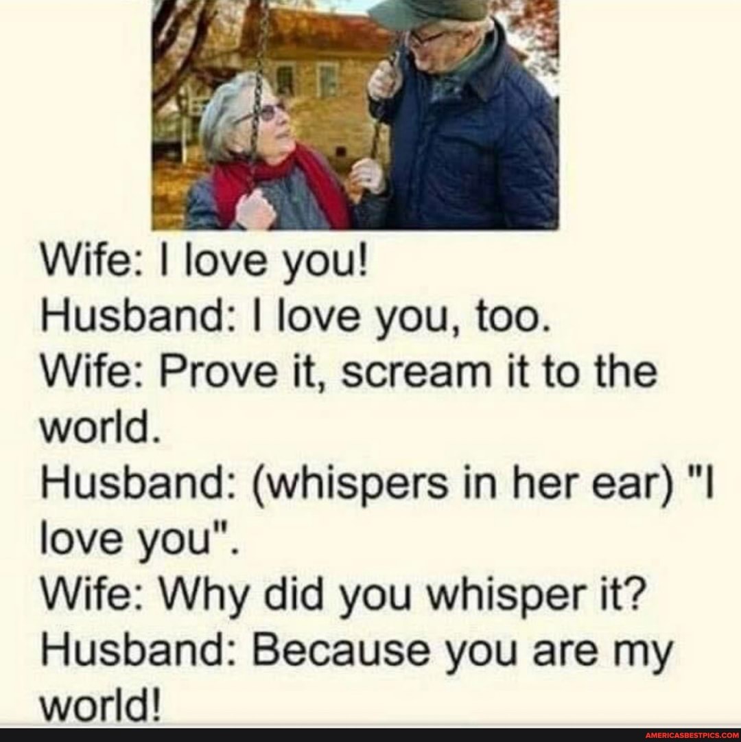 Wife: I love you!
Husband: I love you, too.
Wife: Prove it, scream it to the world.
Husband: (whispers in her ear) "I love you".
Wife: Why did you whisper it?
Husband: Because you are my world!