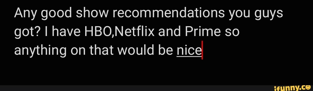 Any good show recommendations you guys got? I have HBO,Netflix and Prime so anything on that would be nice