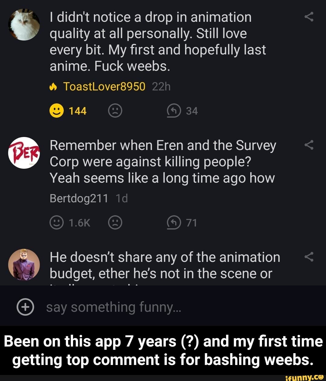I didn't notice a drop in animation
quality at all personally. Still love every bit. My first and hopefully last anime. Fuck weebs.
ToastLover8950
144
Remember when Eren and the Survey
Corp were against killing people?
Yeah seems like a long time ago how
Bertdog211 id
1.6K 71
He doesn't share any of the animation budget, ether he's not in the scene or
say something funny...
Been on this app 7 years and my first time getting top comment is for bashing weebs. - Been on this app 7 years (?) and my first time getting top comment is for bashing weebs.