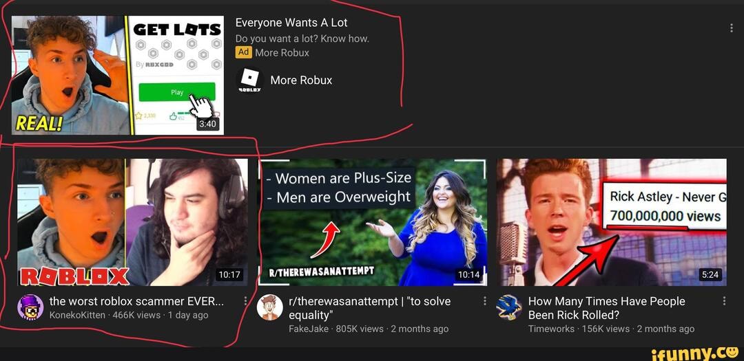 Everyone Wants A Lot
GET LOTS
Do you want a lot? Know how.
More Robux
More Robux
- Women are Plus-Size
I-Men are Overweight
Rick Astley - Never G
700,000,000 views
the worst roblox scammer EVER... I "to solve How Many Times Have People
KonekoKitten - 466K views 1 day ago equality" Been Rick Rolled?
FakeJake 805K views 2 months ago Timeworks - 156K views 2 months ago