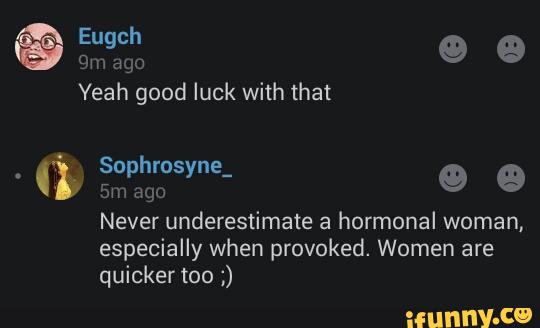 Yeah good luck with that
Never underestimate a hormonal woman,
especially when provoked. Women are
quicker too ;)