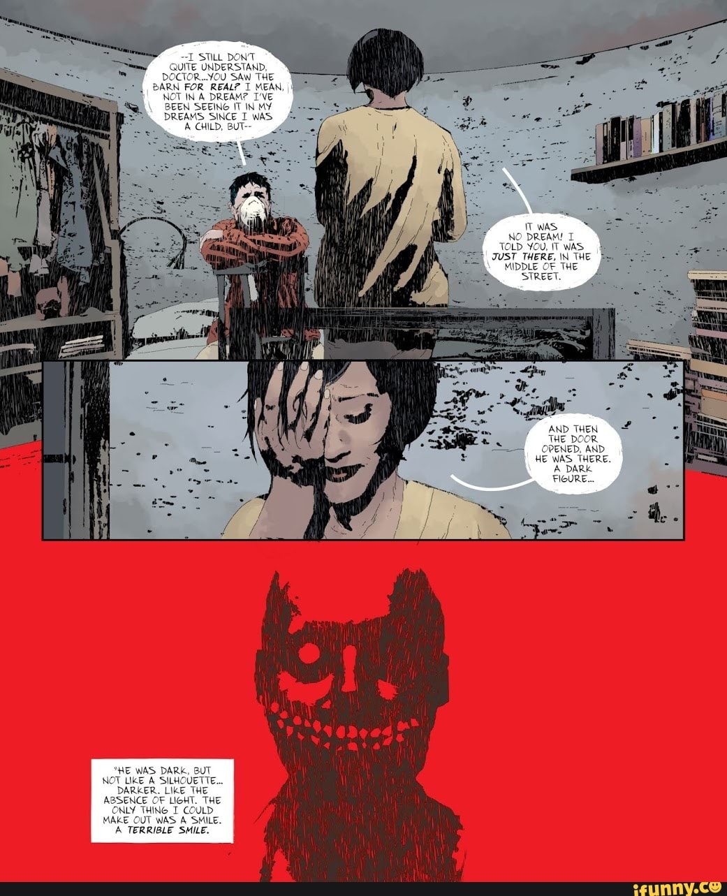 STILL DON'T QUITE UNDERSTAND,
DOCTOR..YOU SAW THE
BARN FOR REAL? I MEAN, II
NOT IN DREAM? I'VE BEEN SEEING IT IN DREAMS SINCE WAS
CHILD, BUT--
TOLD YOU, IT WAS.
JUST THERE, \N THE MIDDLE OF THE
'STREET.
AND THEN THE DOOR OPENED, AND HE WAS THERE.
A DARK FIGURE...
"HE WAS DARK, BUT NOT LIKE A SILHOUETTE...
DARKER. LIKE THE ABSENCE OF LIGHT. THE ONLY THING T COULD MAKE OUT WAS A SMILE.
A TERRIBLE SMILE.
