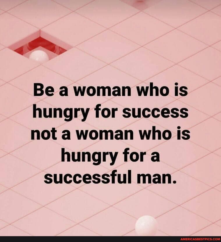 Be a woman who is hungry for success not a woman who is hungry fora successful man.