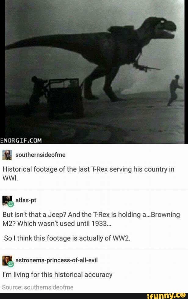 Historical footage of the last T-Rex serving his country in wwi.
atlas-pt
But isn't that a Jeep? And the T-Rex is holding a...Browning
Which wasn't used until 1933...
So I think this footage is actually of
I'm living for this historical accuracy