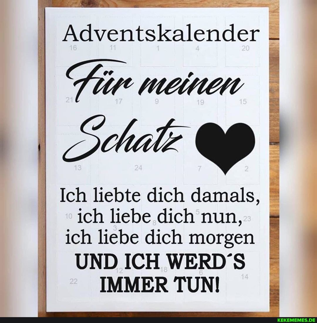 Adventskalender
Ich liebte dich damals,
ich liebe dich nun, ich liebe dich morgen
UND ICH WERD'S IMMER TUN!