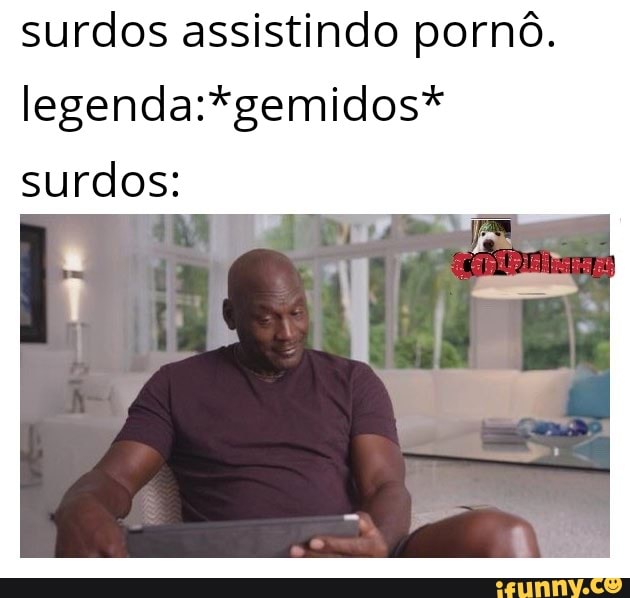 surdos assistindo pornô.
legenda:*gemidos*
surdos: