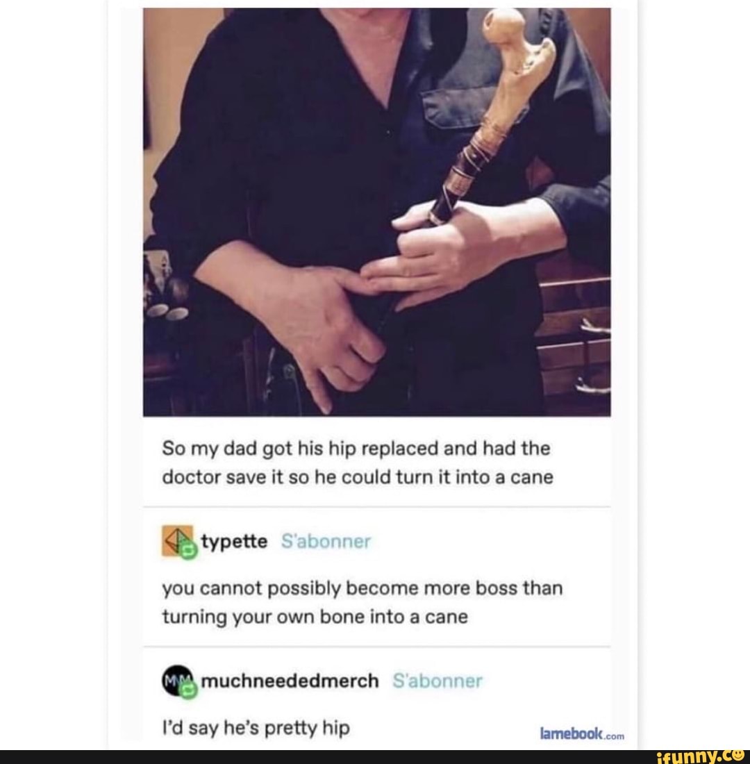 So my dad got his hip replaced and had the doctor save it so he could turn it into a cane
typette
you cannot possibly become more boss than turning your own bone into a cane
at
I'd say he's pretty hip lamebook com