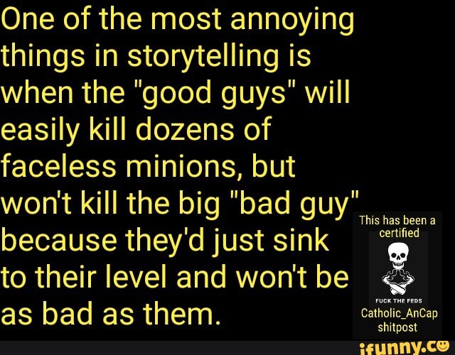 One of the most annoying things in storytelling is when the "good guys" will easily kill dozens of faceless minions, but wont kill the big "bad guy" because they'd just sink to their level and wont be as bad as them.
baen
shitpost