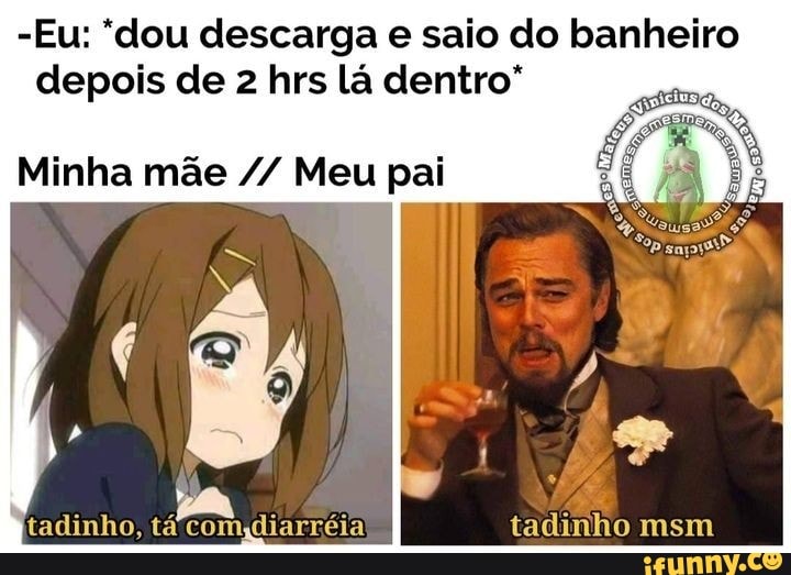 - Eu: "dou descarga e saio do banheiro depois de 2 hrs lá dentro"
Minha mãe Meu pai
tadinho, tá comidiarréia tadinho msm