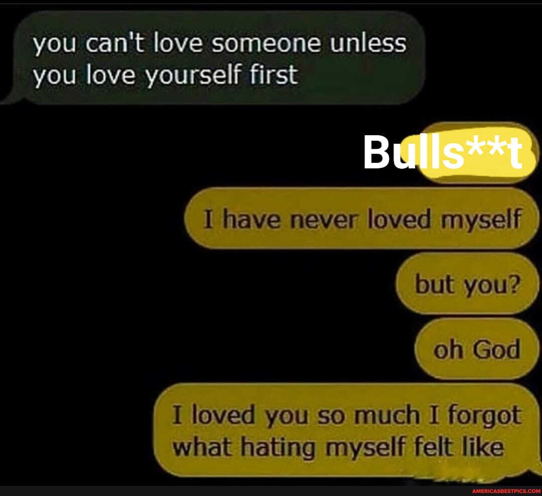 you can't love someone unless
you love yourself first
Bulls**t
I have never loved myself
you?
(ch God
I loved you so much I forgot what hating myself felt like