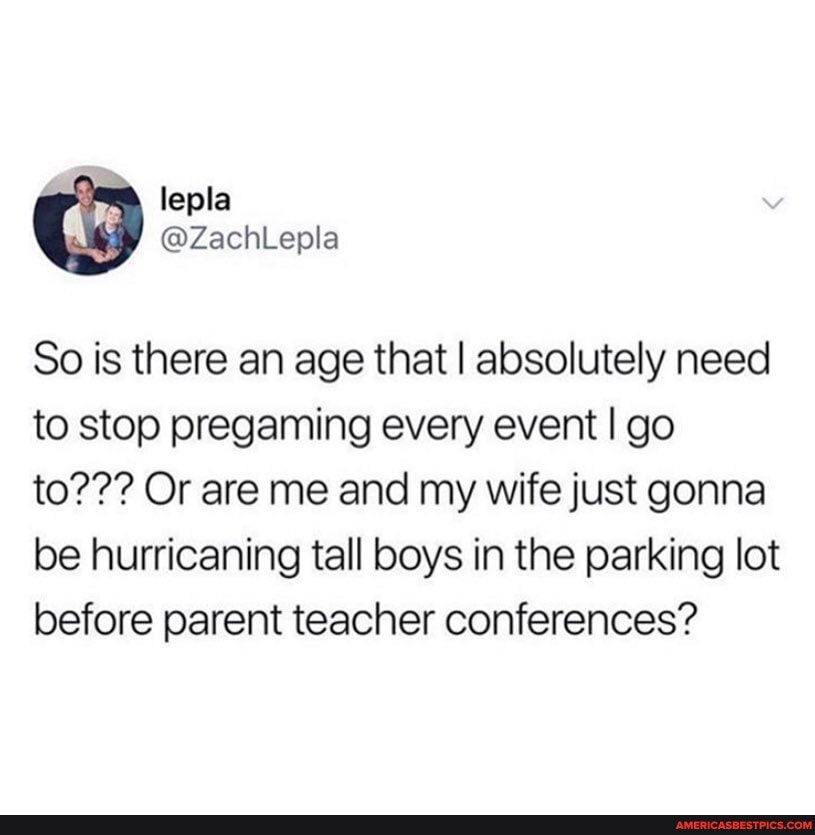So is there an age that I absolutely need to stop pregaming every event I go to??? Or are me and my wife just gonna be hurricaning tall boys in the parking lot before parent teacher conferences?