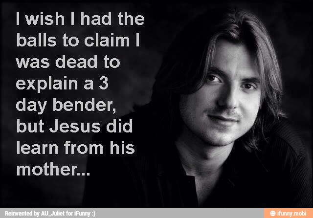 I wish I had the
balls to claim I
was dead to
explain a 3
day bender,
but Jesus did
learn from his