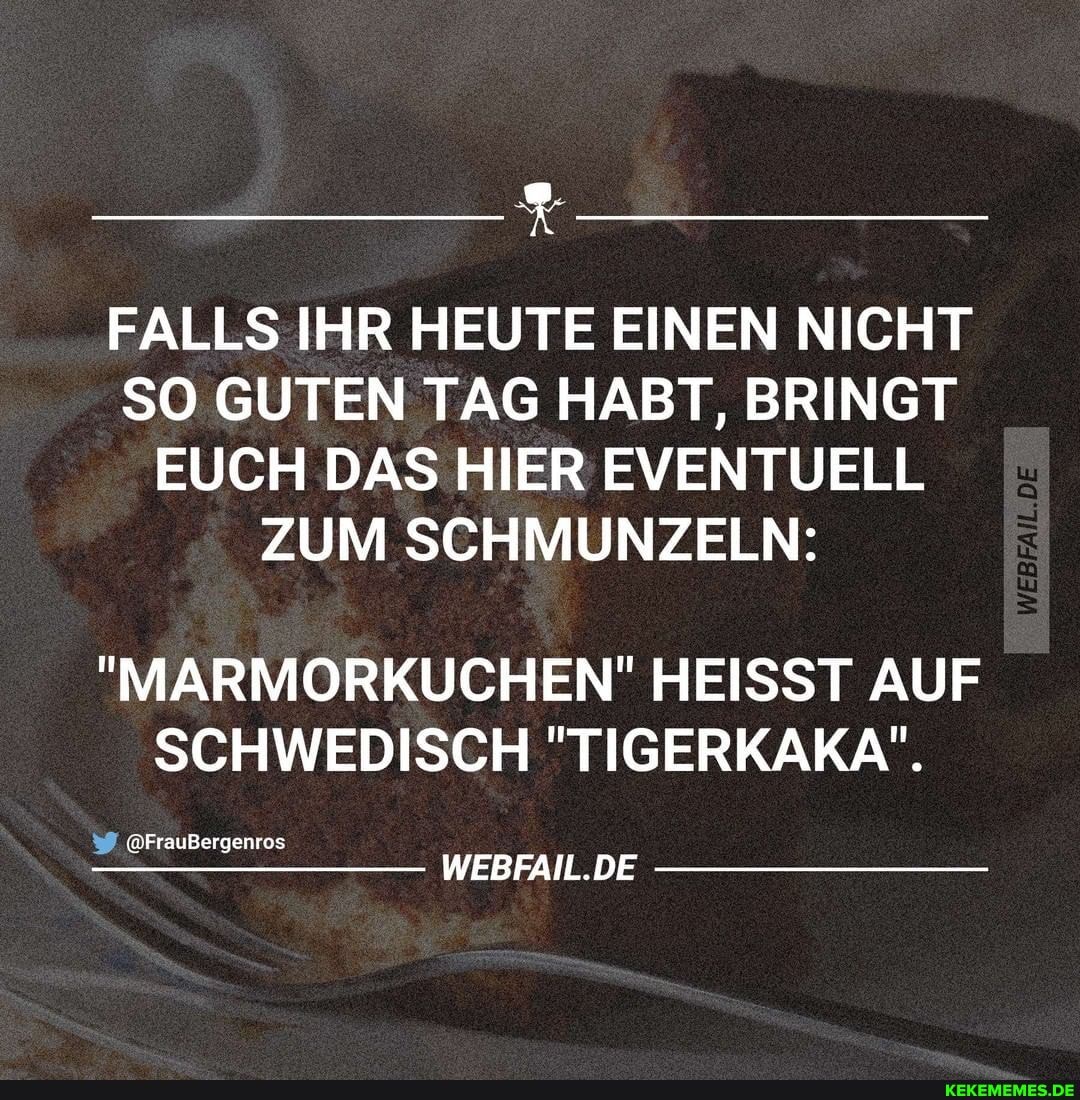 FALLS IHR HEUTE EINEN NICHT SO GUTEN TAG HABT, BRINGT
EUCH DAS HIER EVENTUELL
ZUM SCHMUNZELN:
"MARMORKUCHEN!" HEISST AUF SCHWEDISCH "TIGERKAKA",
@FrauBergenros
WEBFAIL.DE