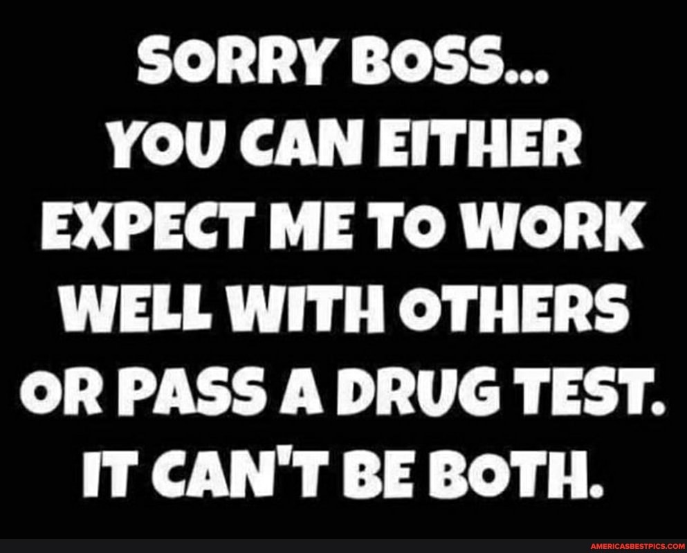 SORRY BOSS...
YOU CAN EITHER EXPECT ME TO WORK WELL WITH OTHERS OR PASS A DRUG TEST.
IT CAN'T BE BOTH.