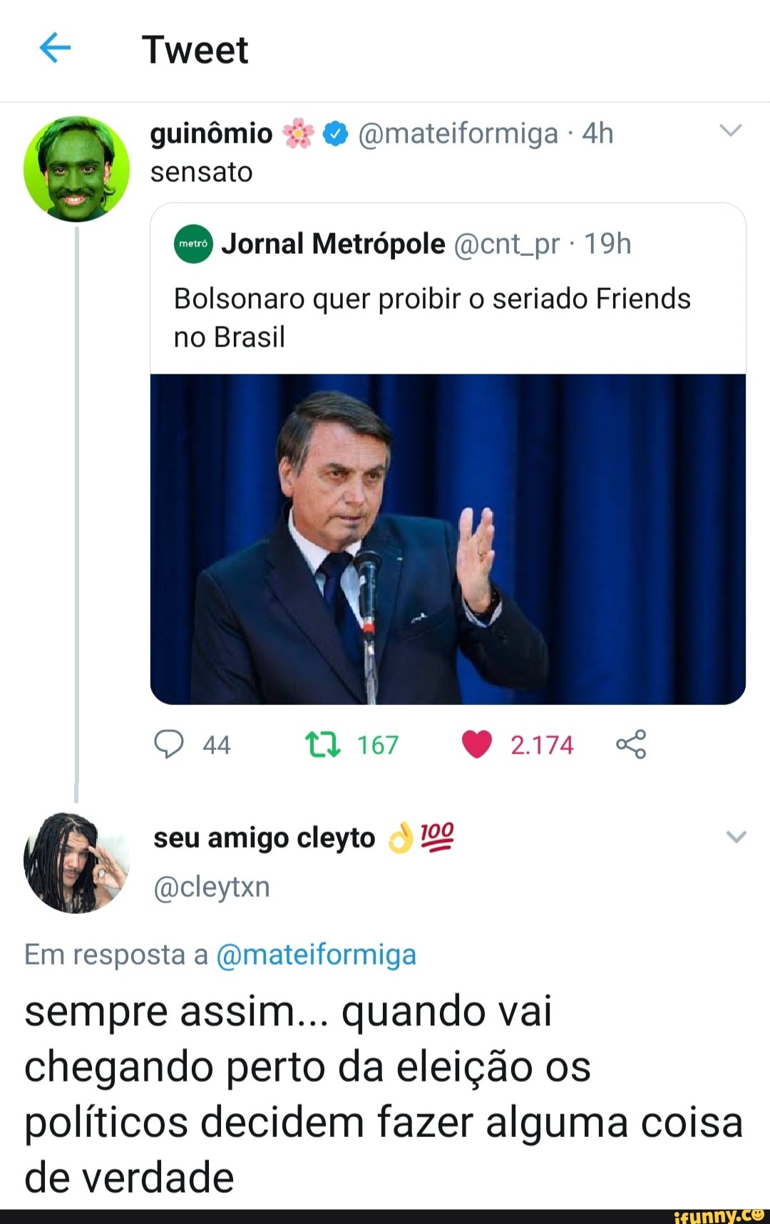 Tweet
guinômio (omateiformiga - sensato
Jornal Metrópole cnt pr
Bolsonaro quer proibir o seriado Friends no Brasil
44 167 So
seu amigo cleyto
cleytxn
Em resposta a (Qmateiformiga sempre assim... quando vai chegando perto da eleição os
políticos decidem fazer alguma coisa de verdade