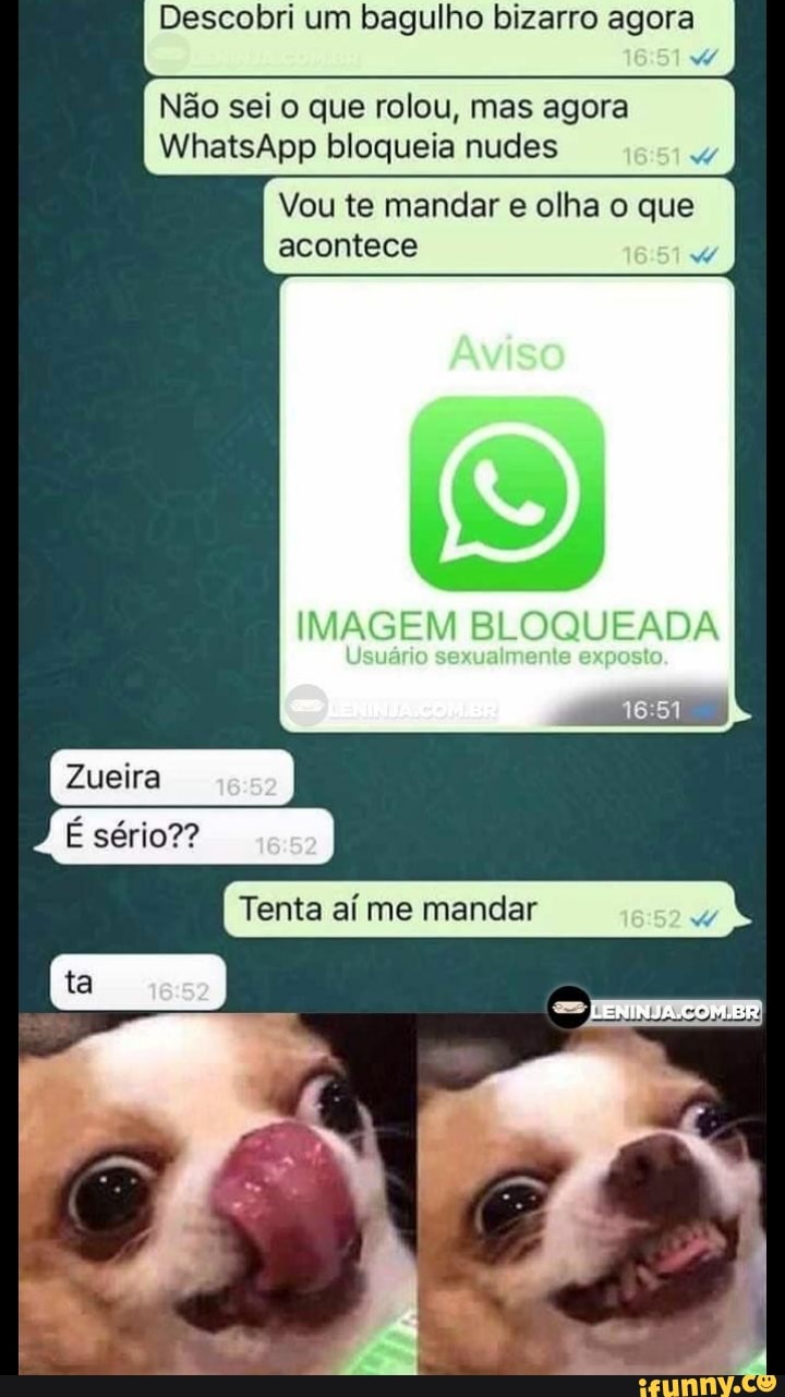 Descobri um bagulho bizarro agora
Não sei o que rolou, mas agora
WhatsApp bloqueia nudes
Vou te mandar e olha o que acontece
IMAGEM BLOQUEADA
Zueira
É sério??
Tenta aí me mandar