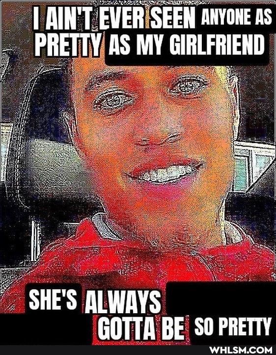 LAIN'T AIN'T EVER SEEN ANYONE as
PRETTY AS MY GIRLFRIEND
SHE'S ALWAYS ANTTA RE SO PRETTY