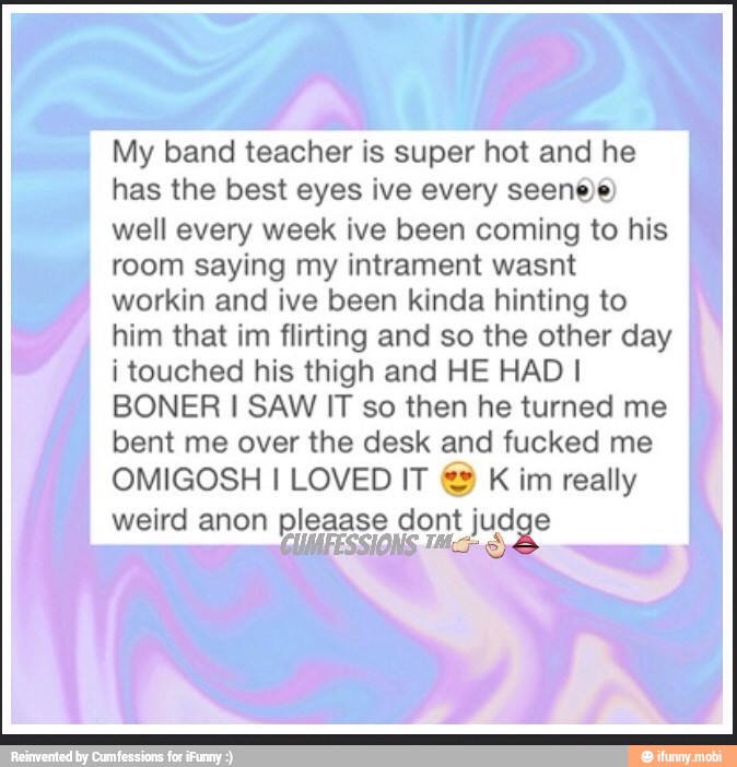 My band teacher is super hot and he
has the best eyes ive every seenee
well every week ive been coming to his
room saying my intrament wasnt
workin and ive been kinda hinting to
him that im flirting and so the other day
i touched his thigh and HE HAD I
BONER I SAW IT so then he turned me
bent me over the desk and fucked me
OMIGOSH I LOVED IT K
im really
weird anon pleaase dont judge
re