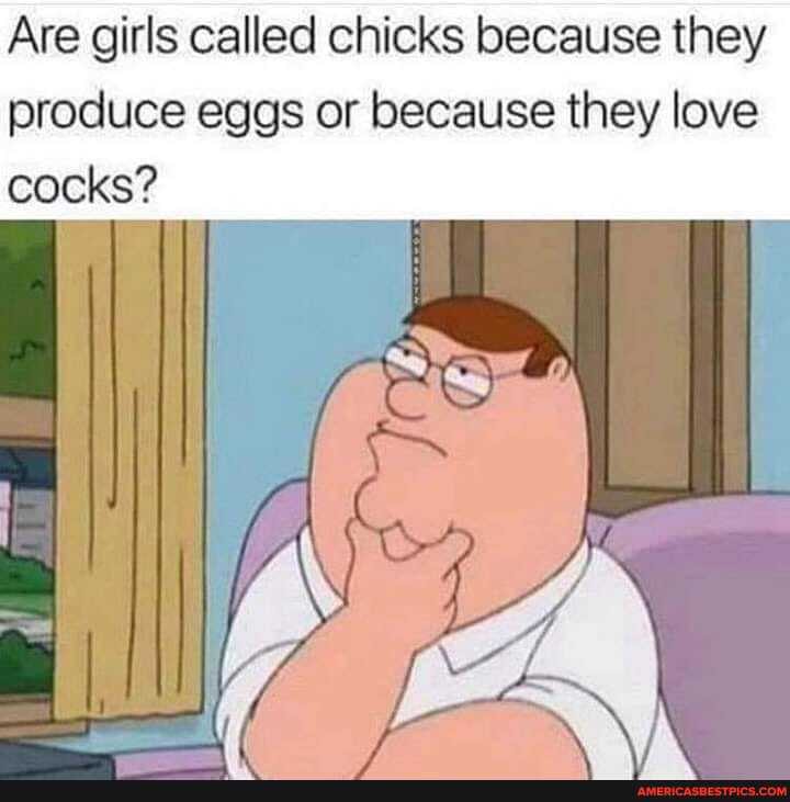 Are girls called chicks because they
produce eggs or because they love cocks?