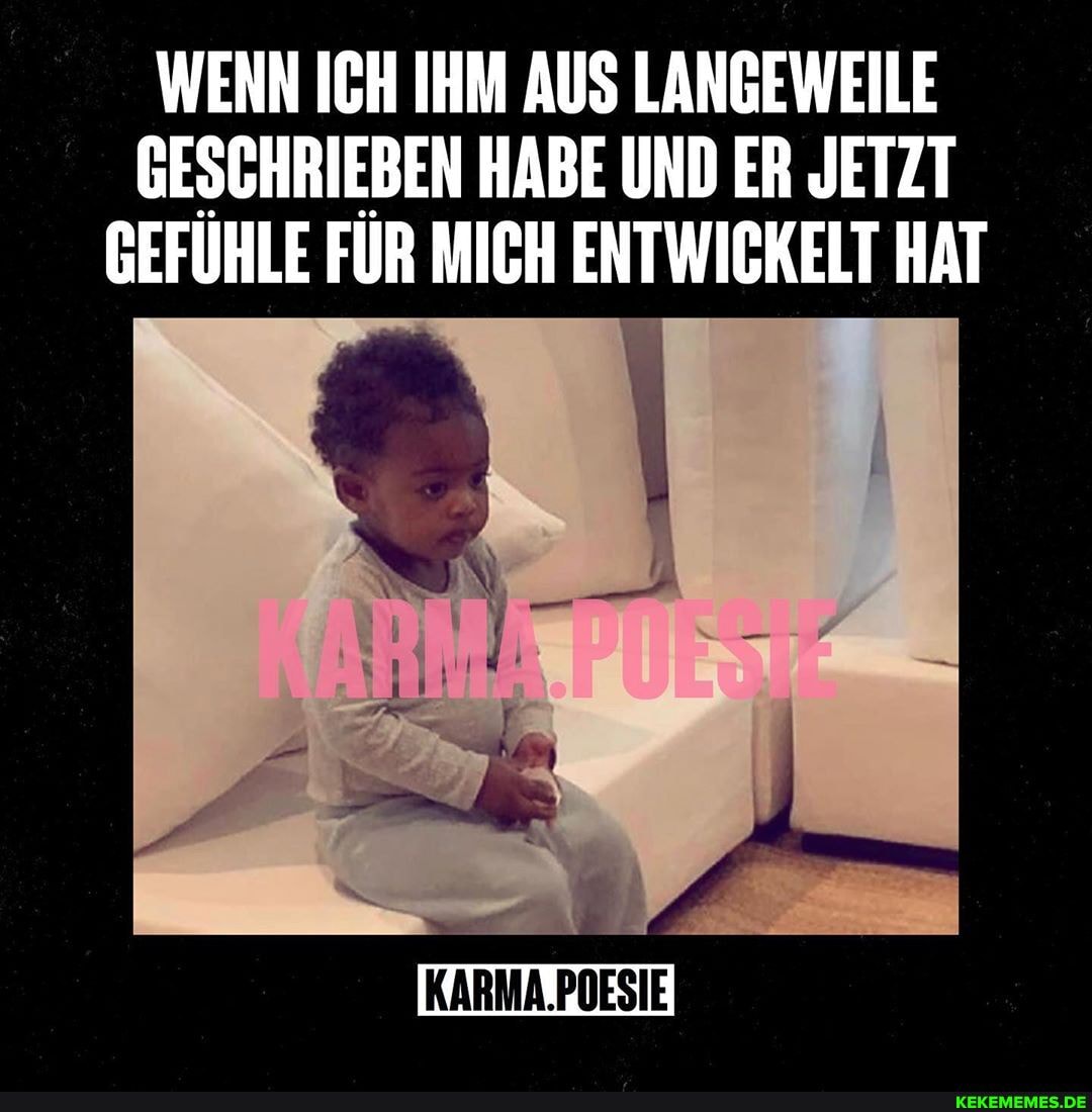 WENN ICH IHM AUS LANGEWEILE GESCHRIEBEN HABE UND ER JETZT GEFÜHLE FÜR MICH ENTWICKELT HAT
KARMA.POESIE