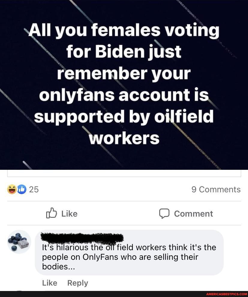 ll you females voting for Biden just remember your onlyfans account is supported by oilfield
'workers
9 Comments
25
Like Comment
It's hilarious the workers think it's the
people on OnlyFans who are selling their bodies...