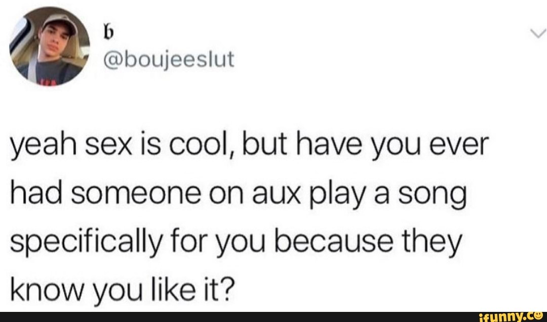 yeah sex is cool, but have you ever
had someone on aux play a song
specifically for you because they
know you like it?