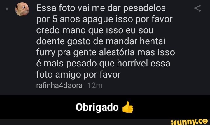 2 Essa foto vai me dar pesadelos por 5 anos apague isso por favor credo mano que isso eu sou doente gosto de mandar hentai furry pra gente aleatória mas isso é mais pesado que horrível essa foto amigo por favor rafinha4daora
Obrigado ds - Obrigado 👍