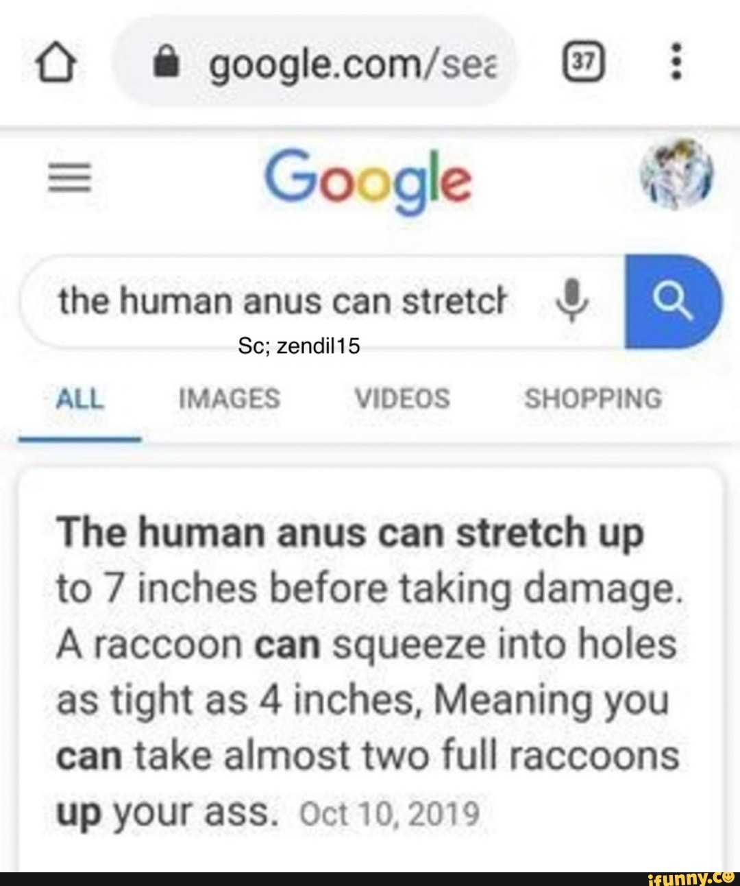 Google ES
the human anus canstretct ALL IMAGES VIDEOS SHOPPING
The human anus can stretch up
to 7 inches before taking damage.
A raccoon can squeeze into holes
as tight as 4 inches, Meaning you
can take almost two full raccoons
up your ass. Oct 10,2019