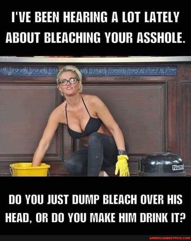 I'VE BEEN HEARING A LOT LATELY ABOUT BLEACHING YOUR ASSHOLE.
Al
DO YOU JUST DUMP BLEACH OVER HIS HEAD, OR DO YOU MAKE HIM DRINK IT?