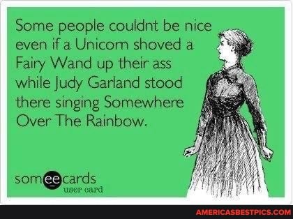 Some people couldnt be nice even if a Unicorn shoved a
Fairy Wand up their ass while Judy Garland stood there singing Somewhere
Over The Rainbow.
'user eard
