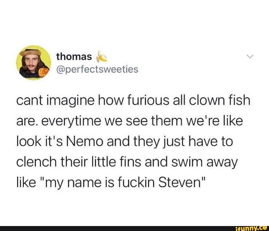 thomas
cant imagine how furious all clown fish are. everytime we see them we're like look it's Nemo and they just have to clench their little fins and swim away like "my name is fuckin Steven"