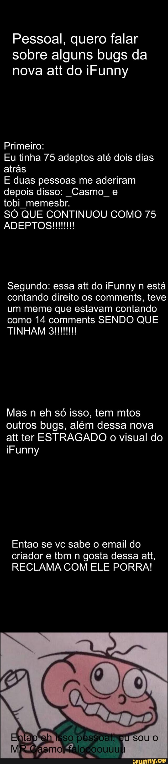 Pessoal, quero falar
sobre alguns bugs da
nova att do iFunny
Primeiro:
Eu tinha 75 adeptos até dois dias
atrás
E duas pessoas me aderiram
depois disso: Casmo e
tobi memesbr.
SÓ QUE CONTINUOU COMO 75
Segundo: essa att do iFunny n está
contando direito os comments, teve
um meme que estavam contando
como 14 comments SENDO QUE
