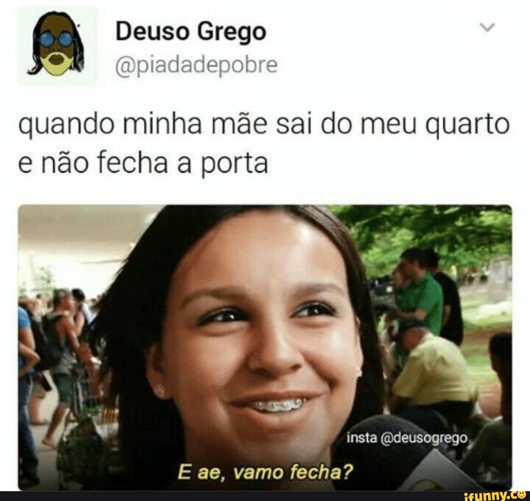 = @piadadepobre
quando minha mae sai do meu quarto
e nao fecha a porta
E ae, vamo fecha?