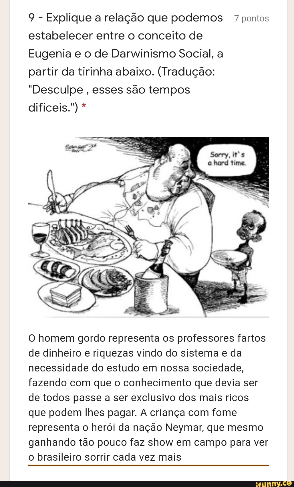 9 - Explique a relação que podemos 7 pontos estabelecer entre o conceito de
Eugenia e o de Darwinismo Social, a
partir da tirinha abaixo. (Tradução:
"Desculpe , esses são tempos
difíceis." *
O homem gordo representa os professores fartos de dinheiro e riquezas vindo do sistema e da necessidade do estudo em nossa sociedade, fazendo com que o conhecimento que devia ser de todos passe a ser exclusivo dos mais ricos que podem lhes pagar. criança com fome representa o herói da nação Neymar, que mesmo ganhando tão pouco faz show em campo para ver o brasileiro sorrir cada vez mais