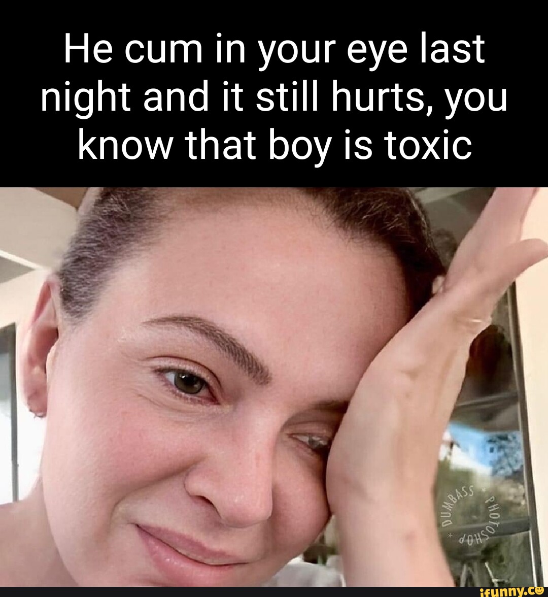 He cum in your eye last night and it still hurts, you know that at boy is  toxic I - iFunny