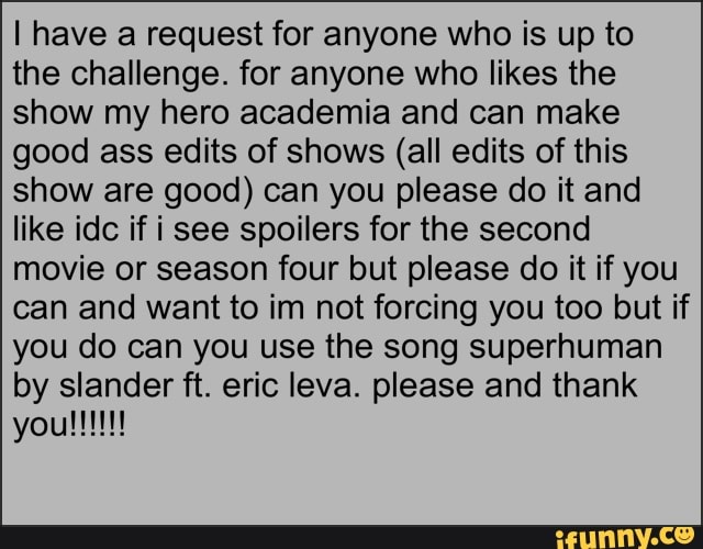 I have a request for anyone who is up to
the challenge. for anyone who likes the
show my hero academia and can make
good ass edits of shows (all edits of this
show are good) can you please do it and
like idc if i see spoilers for the second
movie or season four but please do it if you
can and want to im not forcing you too but if
you do can you use the song superhuman
by slander ft. eric leva. please and thank